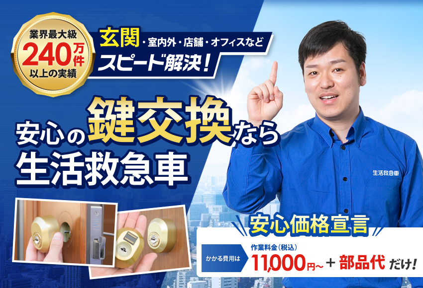 業界最大級 240万件以上の実績 ※1 玄関、屋内外、店舗、オフィスなど スピード解決!安心の鍵交換なら生活救急車 TV番組多数出演中! 生活救急士 玉置 恭一 安心価格宣言 かかる費用は 作業料金(税込) 11,000円~ + 部品代だけ!