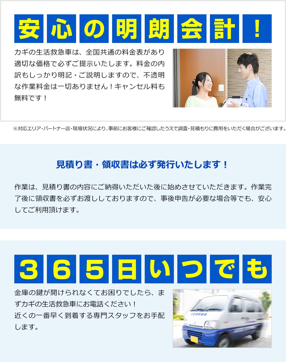 【安心の明朗会計！】 カギの生活救急車は、全国共通の料金表があり適切な価格で必ずご提示いたします。料金の内訳もしっかり明記・ご説明しますので、不透明な作業料金は一切ありません！キャンセル料も無料です！ ※対応エリア・パートナー店・現場状況により、事前にお客様にご確認したうえで調査・見積もりに費用をいただく場合がございます。		【見積書・領収書は必ず発行いたします！】 作業は、見積り書の内容にご納得いただいた後に始めさせていただきます。作業完了後に領収書を必ずお渡ししておりますので、事後申告が必要な場合等でも、安心してご利用頂けます。 	【徹底した情報管理】 安心してご利用いただけるサービスをお約束するため、カギの生活救急車は個人情報保護に努めています。		【365日いつでも】 金庫の鍵が開けられなくてお困りでしたら、まずカギの生活救急車にお電話ください！近くの一番早く到着する専門スタッフをお手配します。