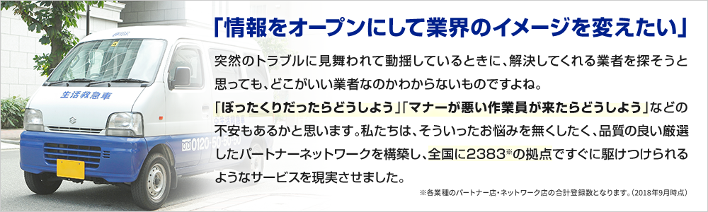 「情報をオープンにして業界のイメージを変えたい」 突然のトラブルに見舞われて動揺しているときに、解決してくれる業者を探そうと思ってもどこがいい業者なのかわからないものですよね。「ぼったくりだったらどうしよう」「マナーが悪い作業員が来たらどうしよう」などの不安もあるかと思います。私たちは、そういったお悩みを無くしたく、品質の良い厳選したパートナーネットワークを構築し、全国に2,383の拠点ですぐに駆け付けられるようなサービスを実現させました。 ※各業種のパートナー店・ネットワーク店の合計登録数となります。(2018年9月時点)