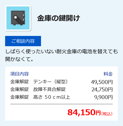 金庫の鍵開け [ご相談内容] しばらく使ったいない耐火金庫の電池を替えても開かなくて。 [項目内容] 金庫解錠 テンキー(縦型) 49,500円、金庫解錠 故障不具合解錠 24,750円、金庫解錠 高さ50cm以上 9,900円 [合計] 84,150円(税込)